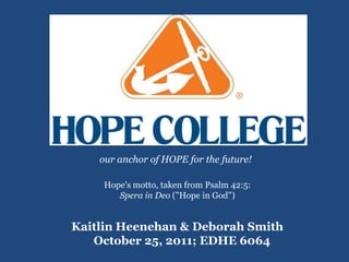 our anchor of HOPE for the future!

     Hope's motto, taken from Psalm 42:5:
        Spera in Deo ("Hope in God")


Kaitlin Heenehan & Deborah Smith
   October 25, 2011; EDHE 6064
 