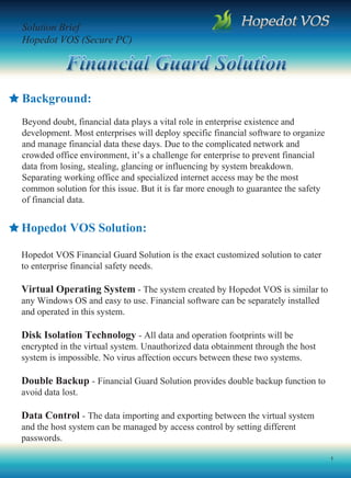 Solution Brief
Hopedot VOS (Secure PC)




Background:
Beyond doubt, financial data plays a vital role in enterprise existence and
development. Most enterprises will deploy specific financial software to organize
and manage financial data these days. Due to the complicated network and
crowded office environment, it’s a challenge for enterprise to prevent financial
data from losing, stealing, glancing or influencing by system breakdown.
Separating working office and specialized internet access may be the most
common solution for this issue. But it is far more enough to guarantee the safety
of financial data.


Hopedot VOS Solution:

Hopedot VOS Financial Guard Solution is the exact customized solution to cater
to enterprise financial safety needs.

Virtual Operating System - The system created by Hopedot VOS is similar to
any Windows OS and easy to use. Financial software can be separately installed
and operated in this system.

Disk Isolation Technology - All data and operation footprints will be
encrypted in the virtual system. Unauthorized data obtainment through the host
system is impossible. No virus affection occurs between these two systems.

Double Backup - Financial Guard Solution provides double backup function to
avoid data lost.

Data Control - The data importing and exporting between the virtual system
and the host system can be managed by access control by setting different
passwords.

                                                                                    1
 
