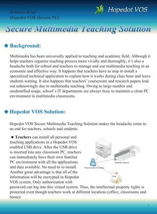Solution Brief
Hopedot VOS (Secure PC)




Background:
Multimedia has been universally applied to teaching and academic field. Although it
helps teachers organize teaching process more vividly and thoroughly, it’s also a
headache both for school and teachers to manage and use multimedia teaching in an
economic and effective way. It happens that teachers have to stop to install a
specialized technical application to explain how it works during class hour and leave
students waiting. It also happens that teachers’ courseware and research papers leak
out unknowingly due to multimedia teaching. Owing to large number and
unidentified usage, school’s IT departments are always busy to maintain a clean PC
environment in multimedia classrooms.


Hopedot VOS Solution:

Hopedot VOS Secure Multimedia Teaching Solution makes the headache come to
an end for teachers, schools and students.

    Teachers can install all personal and
teaching applications in a Hopedot VOS
enabled USB drive. After the USB drive
is inserted into any classroom PC, teachers
can immediately have their own familiar
PC environment with all the applications
and data available. No need to re-install.
Another great advantage is that all of the
information will be encrypted in Hopedot
VOS system. Only authorization with
password can log into this virtual system. Thus, the intellectual property rights is
protected even though teachers work at different locations (office, classrooms and
home)
                                                                                       1
 