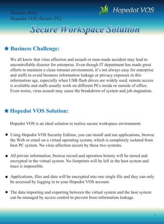 Solution Brief
Hopedot VOS (Secure PC)




Business Challenge:
We all know that virus affection and assault or man-made accident may lead to
uncontrollable disaster for enterprise. Even though IT department has made great
efforts to maintain a clean intranet environment, it’s not always easy for enterprise
and staffs to avoid business information leakage or privacy exposure in this
information age, especially when USB flash drives are widely used, remote access
is available and staffs usually work on different PCs inside or outside of office.
Even worse, virus assault may cause the breakdown of system and job stagnation.



Hopedot VOS Solution:

Hopedot VOS is an ideal solution to realize secure workspace environment.

Using Hopedot VOS Security Edition, you can install and run applications, browse
the Web or email on a virtual operating system, which is completely isolated from
host PC system. No virus affection occurs by these two systems.

All private information, browse record and operation history will be stored and
encrypted in the virtual system. No footprints will be left in the host system and
trace is impossible.

Applications, files and data will be encrypted into one single file and they can only
be accessed by logging in to your Hopedot VOS account.

The data importing and exporting between the virtual system and the host system
can be managed by access control to prevent from information leakage.


                                                                                        1
 