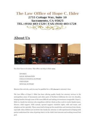 About Us
You don’t have to be alone. This office can help in these areas.
DIVORCE
LEGAL SEPARATION
CHILD CUSTODY & SUPPORT
VISITATION
SPOUSAL SUPPORT
Mention this web site, and you may be qualified for a 10% discount in attorney's fees.
The Law Office of Hope C. Elder has been offering quality family law attorney services to the
metropolitan areas of Sacramento and other parts of Northern California for over two decades,
helping families through some of the most difficult and tasking circumstances imaginable. Hope C.
Elder is a family law attorney who empathizes with her clients as they work to resolve family issues.
Divorce, child support, child custody, spousal support, visitation rights, wills and trusts, and
adoption are her specialty. These areas tend to bring out the sensitivities and emotions from clients,
especially when children are involved. Our family law attorney is well-experienced in helping both
parties understand the value of getting what is in the child’s best interests and working toward that
goal.
 