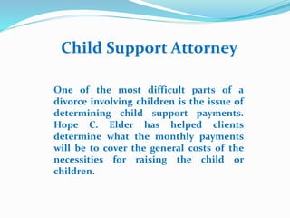 Child Support Attorney
One of the most difficult parts of a
divorce involving children is the issue of
determining child support payments.
Hope C. Elder has helped clients
determine what the monthly payments
will be to cover the general costs of the
necessities for raising the child or
children.
 
