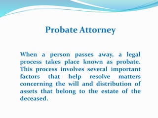 Probate Attorney
When a person passes away, a legal
process takes place known as probate.
This process involves several important
factors that help resolve matters
concerning the will and distribution of
assets that belong to the estate of the
deceased.
 
