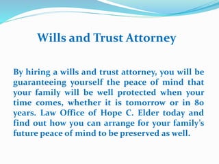 Wills and Trust Attorney
By hiring a wills and trust attorney, you will be
guaranteeing yourself the peace of mind that
your family will be well protected when your
time comes, whether it is tomorrow or in 80
years. Law Office of Hope C. Elder today and
find out how you can arrange for your family’s
future peace of mind to be preserved as well.
 
