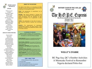 ROTARY CLUB OF PAG-ASA, QC
DISTRICT 3780
The H.O.P.E. ExpressTHE OFFICIAL NEWSLETTER OF RC PAG-ASA, QC
VOLUME 8. NO.3
OCTOBER 1, 2015
OBJECT OF THE ROTARY
The object of the Rotary is to encourage and foster
the ideal of service as a basis of worthy enterprise and
in particular, to encourage and foster:
FIRST. The development of acquaintance as an
opportunity for service;
SECOND. High ethical standards in business and
professions; the recognition of the worthiness of all
useful occupations; and the dignifying of each
Rotarian’s occupation as an opportunity to serve
society;
THIRD. The appreciation of the ideal of service in
each Rotarian’s personal, business, and community
life;
FOURTH. The advancement of international
understanding, goodwill, and peace through a world
fellowship of business and professional persons united
in the ideal of service.
THE 4-WAY TEST
Of the things we think, say and do:
1. Is it the truth?
2. Is it fair to all concerned?
3. Will it build goodwill and better friendships?
4. Will it be beneficial to all concerned?
5 AVENUES OF SERVICE
Based on Object of Rotary, the Five Avenues od
Service are Rotary’s Philosophical cornerstone and the
foundation on which club activity is based:
CLUB SERVICE focuses on strengthening fellowship
and ensuring the effective functioning of the club.
VOCATIONAL SERVICE encourages the Rotarians to
serve other through their vocations and practice high
ethical standards
COMMUNITY SERVICE covers the projects and
activities the club undertakes to improve life in its
community
INTERNATIONAL SERVICE encompasses actions
taken to expand Rotary’s humanitarian reach around
the globe and promote world understanding & peace
YOUTH SERVICE recognize the positive change
implemented by youth and adult through leadership
development activities, service projects and exchange
program
OFFICERS
Marilou D. Lapuz
President
Stanley Jan D. Agojo
President-Elect
Oscar D. Karaan
Vice President
Kenneth Jiro D. Agojo
Secretary
Renzie M. Dizon
Stanley Jan D. Agojo
Club Administration
Marichu M. Agojo
Treasurer
Jesus D. Flores
Vicente Estanislao
Sgt. at Arms
Sarah B. Estanislao
Auditor
SERVICE OF AVENUE DIRECTORS
Oscar D. Karaan
Club Service
Jesus H. Lim
Community Service
Jose O. Montenegro
Vocational Service
Sarah B. Estanislao
International Service
Kenneth Jiro D. Agojo
Gerard Datuin
Youth Service
Cris Yenko
Rotary Foundation
Marcelino M. Encarnacion
Alice G. Villados
Membership/Retention
Rizalina M. Alfonso
Public Relation
Gary M. Ting
Club Adviser
Jose O. Montenegro
Club Trainer
Oscar D. Karaan
Epifano Cua
Club Legal Adviser
Joseph V. Galaroza
Spiritual Adviser
ROTARY CLUB OF
PAG-ASA, QC
WHAT’S INSIDE
RC Pag-Asa, QC’s October Activities
A Mooncake Festival to Remember
Nigeria declared Polio-free
 