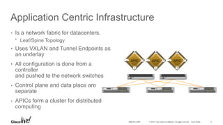 © 2016 Cisco and/or its affiliates. All rights reserved. Cisco Public
Application Centric Infrastructure
•
•
•
•
•
Is a network fabric for datacenters.
• Leaf/Spine Topology
Uses VXLAN and Tunnel Endpoints as
an underlay
All configuration is done from a
controller
and pushed to the network switches
Control plane and data place are
separate
APICs form a cluster for distributed
computing
8BRKACI-2008
 