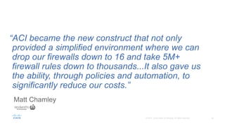Matt Chamley
“ACI became the new construct that not only
provided a simplified environment where we can
drop our firewalls down to 16 and take 5M+
firewall rules down to thousands...It also gave us
the ability, through policies and automation, to
significantly reduce our costs.”
 