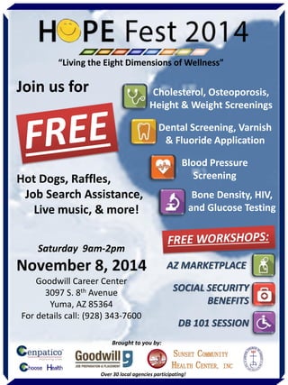 Saturday 9am-2pm 
November 8, 2014 
Goodwill Career Center 
3097 S. 8th Avenue 
Yuma, AZ 85364 
For details call: (928) 343-7600 
Join us for 
Hot Dogs, Raffles, 
Job Search Assistance, 
Live music, & more! 
Dental Screening, Varnish & Fluoride Application 
Blood Pressure Screening 
Bone Density, HIV, and Glucose Testing 
Cholesterol, Osteoporosis, Height & Weight Screenings 
AZ MARKETPLACE 
SOCIAL SECURITY BENEFITS 
DB 101 SESSION 
Brought to you by: 
Over 30 local agencies participating! 
“Living the Eight Dimensions of Wellness”  