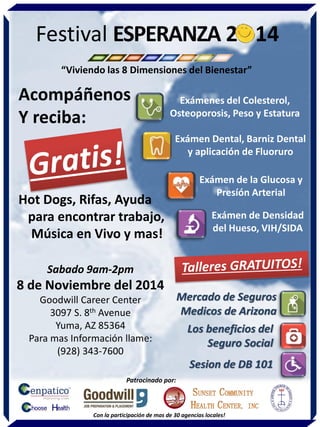 Sabado 9am-2pm 
8 de Noviembre del 2014 
Goodwill Career Center 
3097 S. 8th Avenue 
Yuma, AZ 85364 
Para mas Información llame: 
(928) 343-7600 
Acompáñenos 
Y reciba: 
Hot Dogs, Rifas, Ayuda 
para encontrar trabajo, 
Música en Vivo y mas! 
Exámen Dental, Barniz Dental y aplicación de Fluoruro 
Exámen de la Glucosa y Presíón Arterial 
Exámen de Densidad del Hueso, VIH/SIDA 
Exámenes del Colesterol, Osteoporosis, Peso y Estatura 
Mercado de Seguros Medicos de Arizona 
Los beneficios del Seguro Social 
Sesion de DB 101 
Patrocinado por: 
Con la participación de mas de 30 agencias locales! 
“Viviendo las 8 Dimensiones del Bienestar” 
Festival ESPERANZA 20 14 