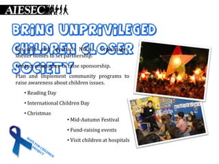 Bring unprivileged
children NGOs, orphanages, to
Research and approach closer
shelter homes to set partnership.

society sponsorship.
Contact companies to raise
Plan and implement community programs to
raise awareness about children issues.
   • Reading Day
   • International Children Day
   • Christmas
                      • Mid-Autumn Festival
                      • Fund-raising events
                      • Visit children at hospitals
 