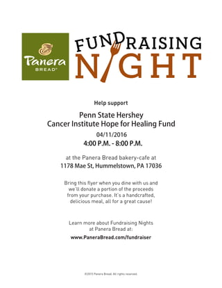 ©2015 Panera Bread. All rights reserved.
at the Panera Bread bakery-cafe at
1178 Mae St, Hummelstown, PA 17036
Bring this flyer when you dine with us and
we’ll donate a portion of the proceeds
from your purchase. It’s a handcrafted,
delicious meal, all for a great cause!
Learn more about Fundraising Nights
at Panera Bread at:
www.PaneraBread.com/fundraiser
Help support
Penn State Hershey
Cancer Institute Hope for Healing Fund
04/11/2016
4:00 P.M. - 8:00 P.M.
 