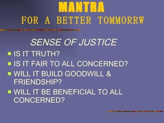 MANTRA   FOR A BETTER TOMMORRW SENSE OF JUSTICE IS IT TRUTH? IS IT FAIR TO ALL CONCERNED? WILL IT BUILD GOODWILL & FRIENDSHIP? WILL IT BE BENEFICIAL TO ALL CONCERNED? 
