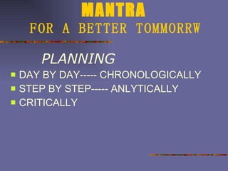 MANTRA   FOR A BETTER TOMMORRW PLANNING DAY BY DAY----- CHRONOLOGICALLY STEP BY STEP----- ANLYTICALLY CRITICALLY 