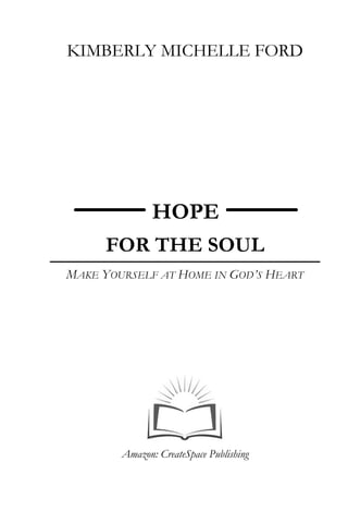 KIMBERLY MICHELLE FORD
HOPE
FOR THE SOUL
MAKE YOURSELF AT HOME IN GOD’S HEART
Amazon: CreateSpace Publishing
 