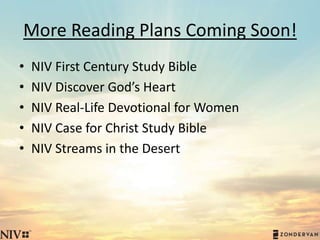 More Reading Plans Coming Soon!
• NIV First Century Study Bible
• NIV Discover God’s Heart
• NIV Real-Life Devotional for Women
• NIV Case for Christ Study Bible
• NIV Streams in the Desert
 