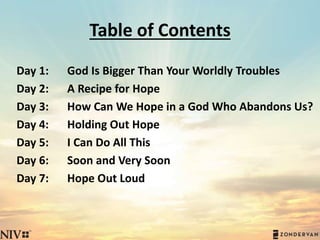 Table of Contents
Day 1:
Day 2:
Day 3:
Day 4:
Day 5:
Day 6:
Day 7:
God Is Bigger Than Your Worldly Troubles
A Recipe for Hope
How Can We Hope in a God Who Abandons Us?
Holding Out Hope
I Can Do All This
Soon and Very Soon
Hope Out Loud
 