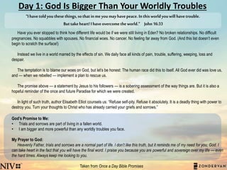 Day 1: God Is Bigger Than Your Worldly Troubles
Have you ever stopped to think how different life would be if we were still living in Eden? No broken relationships. No difficult
pregnancies. No squabbles with spouses. No financial woes. No cancer. No feeling far away from God. (And this list doesn’t even
begin to scratch the surface!)
Instead we live in a world marred by the effects of sin. We daily face all kinds of pain, trouble, suffering, weeping, loss and
despair.
The temptation is to blame our woes on God, but let’s be honest: The human race did this to itself. All God ever did was love us,
and — when we rebelled — implement a plan to rescue us.
The promise above — a statement by Jesus to his followers — is a sobering assessment of the way things are. But it is also a
hopeful reminder of the once and future Paradise for which we were created.
In light of such truth, author Elisabeth Elliot counsels us: “Refuse self-pity. Refuse it absolutely. It is a deadly thing with power to
destroy you. Turn your thoughts to Christ who has already carried your griefs and sorrows.”
God’s Promise to Me:
• Trials and sorrows are part of living in a fallen world.
• I am bigger and more powerful than any worldly troubles you face.
My Prayer to God:
Heavenly Father, trials and sorrows are a normal part of life. I don’t like this truth, but it reminds me of my need for you, God. I
can take heart in the fact that you will have the final word. I praise you because you are powerful and sovereign over my life — even
the hard times. Always keep me looking to you.
Taken from Once a Day Bible Promises
“Ihavetoldyouthesethings,sothatinmeyoumayhavepeace.Inthisworldyouwillhavetrouble.
Buttakeheart!Ihaveovercometheworld.” John16:33
 