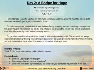 Day 2: A Recipe for Hope
I remember as a youngster watching my mom make homemade preserves. What that meant for me was that I
would see some terrific jam or jelly on the table for dinner.
God will sometimes stir up ingredients in your life like suffering, struggling and pain to remind you to depend on
him. Even though it may not seem like it at the time, what God has prepared for you will yield a much sweeter and
more desirable person if you can endure the testing and hurt.
God promises he will be with you in it and through it, and he will preserve your life. The process is not always
enjoyable in any realm of thinking, but parenting will occasionally test you to preserving moments. In those moments,
you must be aware that the promise of his presence on the other side is your hope
Parenting Principle:
Thank God for his promises as they make the best preserves.
Points to Ponder:
• What has God brought you through?
• How have you learned from that experience?
• What have been some experiences you can share with your children so they can learn in this area?
Taken from Once a Day Nurturing Great Kids
Mycomfortinmysufferingisthis:
Yourpromisepreservesmylife.
Psalm119:50
 