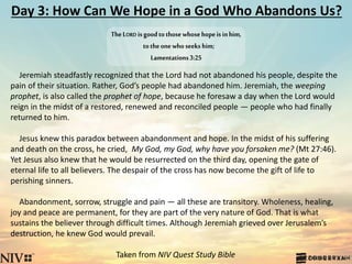 Day 3: How Can We Hope in a God Who Abandons Us?
Jeremiah steadfastly recognized that the Lord had not abandoned his people, despite the
pain of their situation. Rather, God’s people had abandoned him. Jeremiah, the weeping
prophet, is also called the prophet of hope, because he foresaw a day when the Lord would
reign in the midst of a restored, renewed and reconciled people — people who had finally
returned to him.
Jesus knew this paradox between abandonment and hope. In the midst of his suffering
and death on the cross, he cried, My God, my God, why have you forsaken me? (Mt 27:46).
Yet Jesus also knew that he would be resurrected on the third day, opening the gate of
eternal life to all believers. The despair of the cross has now become the gift of life to
perishing sinners.
Abandonment, sorrow, struggle and pain — all these are transitory. Wholeness, healing,
joy and peace are permanent, for they are part of the very nature of God. That is what
sustains the believer through difficult times. Although Jeremiah grieved over Jerusalem’s
destruction, he knew God would prevail.
Taken from NIV Quest Study Bible
TheLORD isgoodtothosewhosehopeisinhim,
totheonewhoseekshim;
Lamentations3:25
 