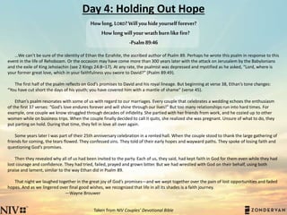 Day 4: Holding Out Hope
…We can’t be sure of the identity of Ethan the Ezrahite, the ascribed author of Psalm 89. Perhaps he wrote this psalm in response to this
event in the life of Rehoboam. Or the occasion may have come more than 300 years later with the attack on Jerusalem by the Babylonians
and the exile of King Jehoiachin (see 2 Kings 24:8–17). At any rate, the psalmist was depressed and mystified as he asked, “Lord, where is
your former great love, which in your faithfulness you swore to David?” (Psalm 89:49).
The first half of the psalm reflects on God’s promises to David and his royal lineage. But beginning at verse 38, Ethan’s tone changes:
“You have cut short the days of his youth; you have covered him with a mantle of shame” (verse 45).
Ethan’s psalm resonates with some of us with regard to our marriages. Every couple that celebrates a wedding echoes the enthusiasm
of the first 37 verses: “God’s love endures forever and will shine through our lives!” But too many relationships run into hard times. For
example, one couple we know struggled through decades of infidelity. She partied with her friends from work, and he cozied up to other
women while on business trips. When the couple finally decided to call it quits, she realized she was pregnant. Unsure of what to do, they
put parting on hold. During that time, they fell in love all over again.
Some years later I was part of their 25th anniversary celebration in a rented hall. When the couple stood to thank the large gathering of
friends for coming, the tears flowed. They confessed sins. They told of their early hopes and wayward paths. They spoke of losing faith and
questioning God’s promises.
Then they revealed why all of us had been invited to the party. Each of us, they said, had kept faith in God for them even while they had
lost courage and confidence. They had tried, failed, prayed and grown bitter. But we had wrestled with God on their behalf, using both
praise and lament, similar to the way Ethan did in Psalm 89.
That night we laughed together in the great joy of God’s promises—and we wept together over the pain of lost opportunities and faded
hopes. And as we lingered over final good wishes, we recognized that life in all its shades is a faith journey.
—Wayne Brouwer
Taken from NIV Couples’ Devotional Bible
Howlong,LORD?Willyouhideyourselfforever?
Howlongwillyourwrathburnlikefire?
-Psalm89:46
 