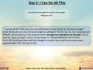 Day 5: I Can Do All This
I can do all this. Paul uses a Gr. verb that means “to be strong” or “to have strength”
(cf. Ac 19:16, 20; Jas 5:16). He had strength to withstand “all this” (vv. 11, 12), including both
difficulty and prosperity in the material world. through him who gives me strength. The Gr.
word for “gives strength” means “to put power in.” Because believers are in Christ
(Gal 2:20), He infuses them with His strength to sustain them until they receive some
provision (Eph 3:16– 20; 2Co 12:10).
Taken from NIV The MacArthur Study Bible
Icandoallthisthroughhimwhogivesmestrength.
Philippians4:13
 