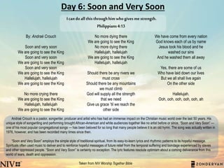 Day 6: Soon and Very Soon
By: Andraé Crouch
Soon and very soon
We are going to see the King
Soon and very soon
We are going to see the King
Soon and very soon
We are going to see the King
Hallelujah, hallelujah
We are going to see the King
No more crying there
We are going to see the King
Hallelujah, hallelujah
We are going to see the King
No more dying there
We are going to see the King
No more dying there
Hallelujah, hallelujah
We are going to see the King
Hallelujah, hallelujah
Should there be any rivers we
must cross
Should there be any mountains
we must climb
God will supply all the strength
that we need
Give us grace ’til we reach the
other side
We have come from every nation
God knows each of us by name
Jesus took his blood and he
washed our sins
And he washed them all away
Yes, there are some of us
Who have laid down our lives
But we all shall live again
On the other side
Hallelujah.
Ooh, ooh, ooh, ooh, ooh, ah
Andraé Crouch is a pastor, songwriter, producer and artist who has had an immense impact on the Christian music world over the last 50 years. His
unique style of songwriting and performing brought African-American and white audiences together like no artist before or since. “Soon and Very Soon” —
one of his most popular congregational songs — has been beloved for so long that many people believe it is an old hymn. The song was actually written in
1976, however, and has been recorded many times since then.
“Soon and Very Soon” employs the simple style of traditional spiritual, from its easy-to-learn lyrics and rhythmic patterns to its hopeful message.
Spirituals often used music to deliver and to reinforce hopeful messages of future relief from the temporal suffering and bondage experienced by slaves
and other oppressed people. “Soon and Very Soon” is certainly no exception. The lyric features resolute optimism about a coming deliverance from this
world of tears, death and oppression.
Taken from NIV Worship Together Bible
Icandoallthisthroughhimwhogivesmestrength.
Philippians4:13
 