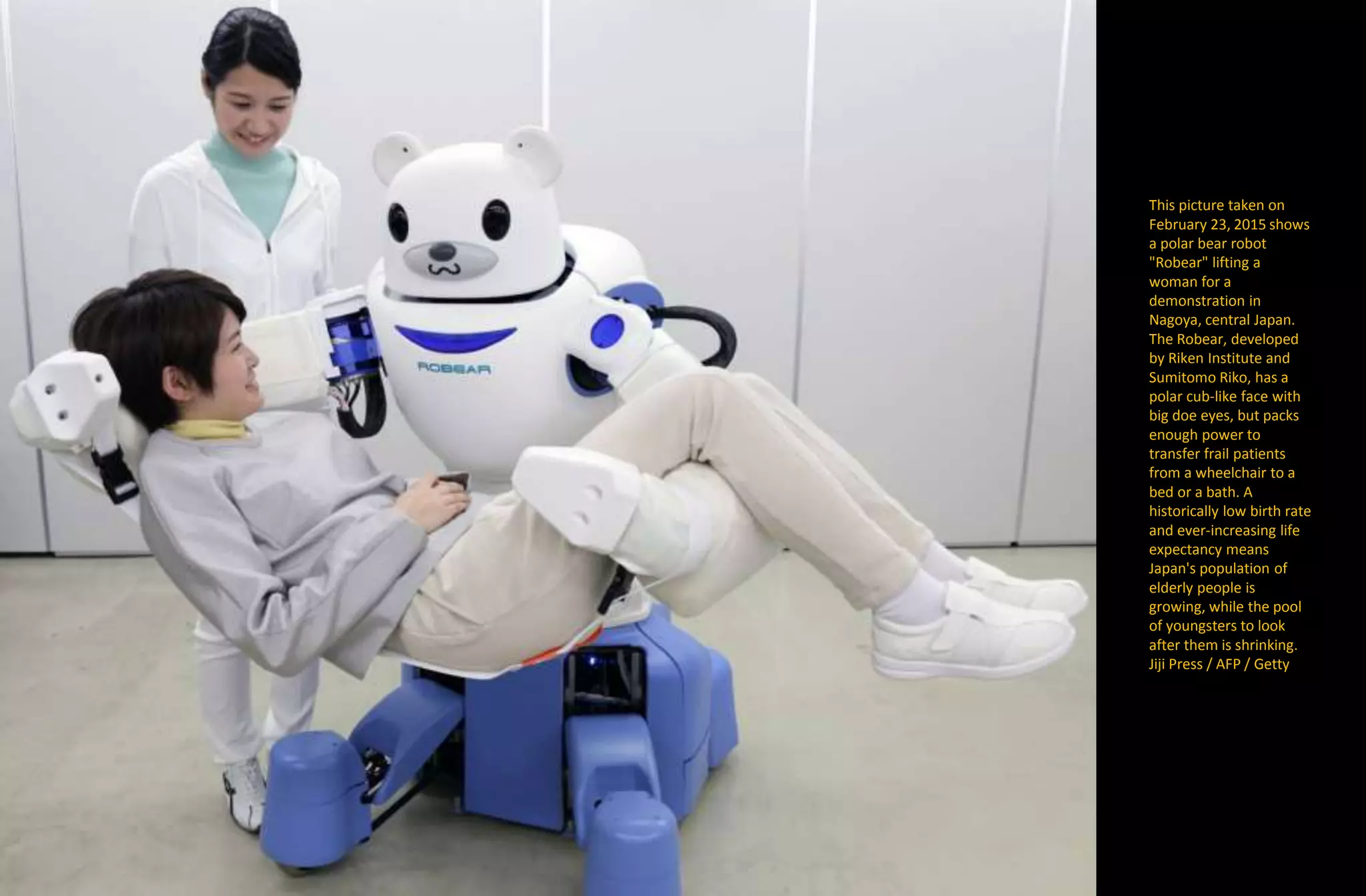 This picture taken on
February 23, 2015 shows
a polar bear robot
"Robear" lifting a
woman for a
demonstration in
Nagoya, central Japan.
The Robear, developed
by Riken Institute and
Sumitomo Riko, has a
polar cub-like face with
big doe eyes, but packs
enough power to
transfer frail patients
from a wheelchair to a
bed or a bath. A
historically low birth rate
and ever-increasing life
expectancy means
Japan's population of
elderly people is
growing, while the pool
of youngsters to look
after them is shrinking.
Jiji Press / AFP / Getty
 