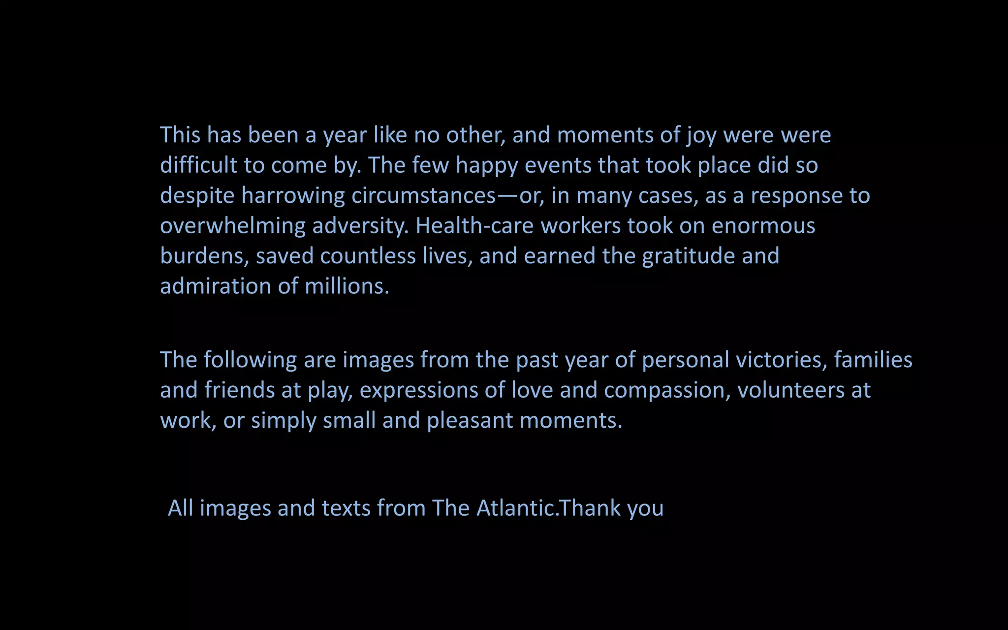 This has been a year like no other, and moments of joy were were
difficult to come by. The few happy events that took place did so
despite harrowing circumstances—or, in many cases, as a response to
overwhelming adversity. Health-care workers took on enormous
burdens, saved countless lives, and earned the gratitude and
admiration of millions.
The following are images from the past year of personal victories, families
and friends at play, expressions of love and compassion, volunteers at
work, or simply small and pleasant moments.
All images and texts from The Atlantic.Thank you
 