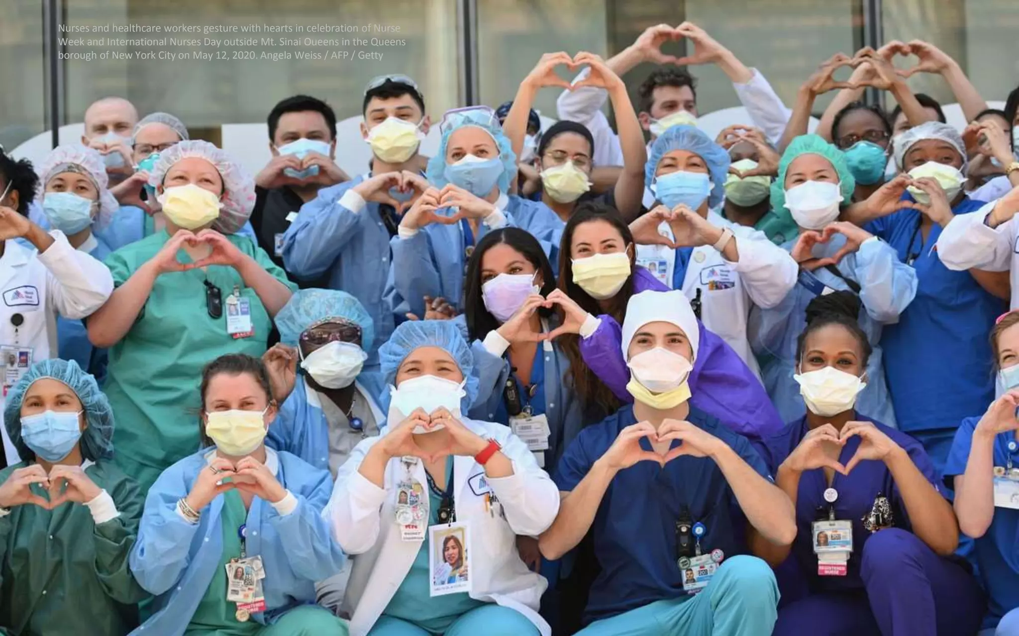Nurses and healthcare workers gesture with hearts in celebration of Nurse
Week and International Nurses Day outside Mt. Sinai Oueens in the Queens
borough of New York City on May 12, 2020. Angela Weiss / AFP / Getty
 