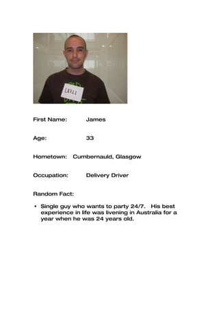 First Name:       James


Age:              33


Hometown:     Cumbernauld, Glasgow


Occupation:       Delivery Driver


Random Fact:

 Single guy who wants to party 24/7. His best
  experience in life was livening in Australia for a
  year when he was 24 years old.
 
