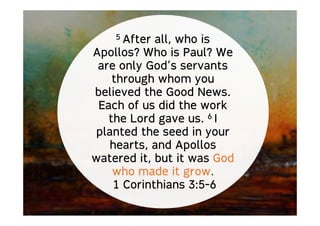 5 After all, who is
Apollos? Who is Paul? We
are only God’s servants
through whom you
believed the Good News.
Each of us did the work
the Lord gave us. 6 I
planted the seed in your
hearts, and Apollos
watered it, but it was God
who made it grow.
1 Corinthians 3:5-6
 