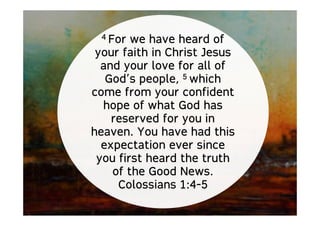 4 For we have heard of
your faith in Christ Jesus
and your love for all of
God’s people, 5 which
come from your confident
hope of what God has
reserved for you in
heaven. You have had this
expectation ever since
you first heard the truth
of the Good News.
Colossians 1:4-5
 