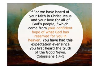 4 For we have heard of
your faith in Christ Jesus
and your love for all of
God’s people, 5 which
come from your confident
hope of what God has
reserved for you in
heaven. You have had this
expectation ever since
you first heard the truth
of the Good News.
Colossians 1:4-5
 
