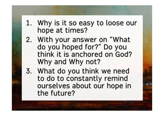 1. Why is it so easy to loose our
hope at times?
2. With your answer on “What
do you hoped for?” Do you
think it is anchored on God?
Why and Why not?
3. What do you think we need
to do to constantly remind
ourselves about our hope in
the future?
 