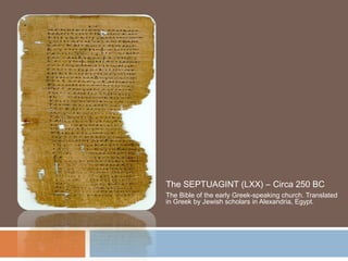 The SEPTUAGINT (LXX) – Circa 250 BC
The Bible of the early Greek-speaking church. Translated
in Greek by Jewish scholars in Alexandria, Egypt.

 