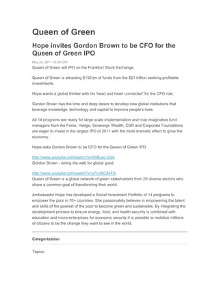 Queen of Green
Hope invites Gordon Brown to be CFO for the
Queen of Green IPO
May 29, 2011 16:49 EAT
Queen of Green will IPO on the Frankfurt Stock Exchange.

Queen of Green is attracting $150 bn of funds from the $21 trillion seeking profitable
investments.

Hope wants a global thinker with his 'head and heart connected' for the CFO role.

Gordon Brown has the time and deep desire to develop new global institutions that
leverage knowledge, technology and capital to improve people's lives.

All 14 programs are ready for large scale implementation and now imaginative fund
managers from the Forex, Hedge, Sovereign Wealth, CSR and Corporate Foundations
are eager to invest in the largest IPO of 2011 with the most dramatic effect to grow the
economy.

Hope asks Gordon Brown to be CFO for the Queen of Green IPO

http://www.youtube.com/watch?v=R0Bypc-Zols
Gordon Brown - wiring the web for global good

http://www.youtube.com/watch?v=y7rrJAC84FA
Queen of Green is a global network of green stakeholders from 29 diverse sectors who
share a common goal of transforming their world.

Ambassador Hope has developed a Social Investment Portfolio of 14 programs to
empower the poor in 70+ countries. She passionately believes in empowering the talent
and skills of the poorest of the poor to become green and sustainable. By integrating the
development process to ensure energy, food, and health security is combined with
education and micro-enterprises for economic security it is possible to mobilize millions
of citizens to be the change they want to see in the world.


Categorization


Topics:
 