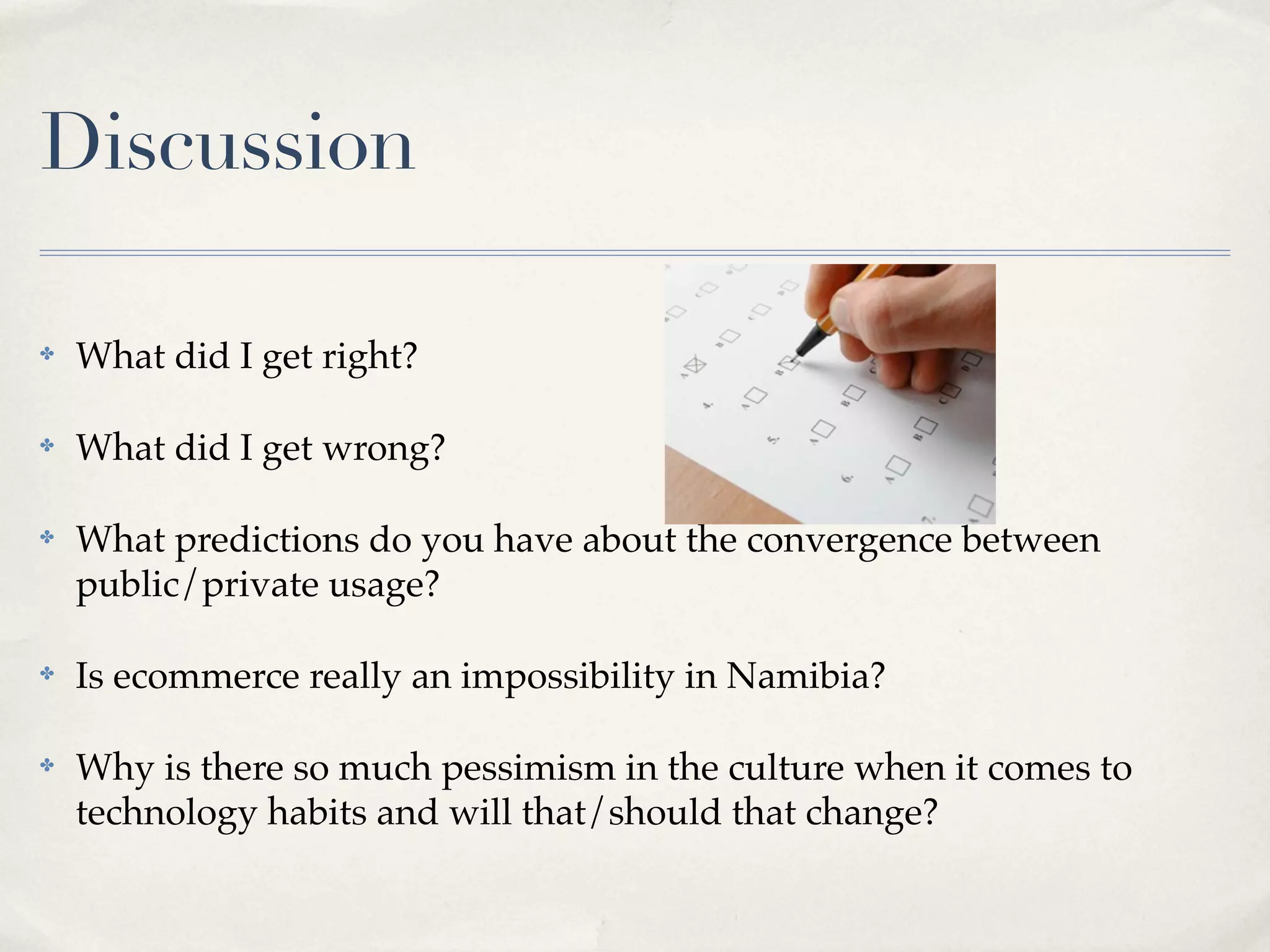 Discussion

✤   What did I get right?

✤   What did I get wrong?

✤   What predictions do you have about the convergence between
    public/private usage?

✤   Is ecommerce really an impossibility in Namibia?

✤   Why is there so much pessimism in the culture when it comes to
    technology habits and will that/should that change?
 