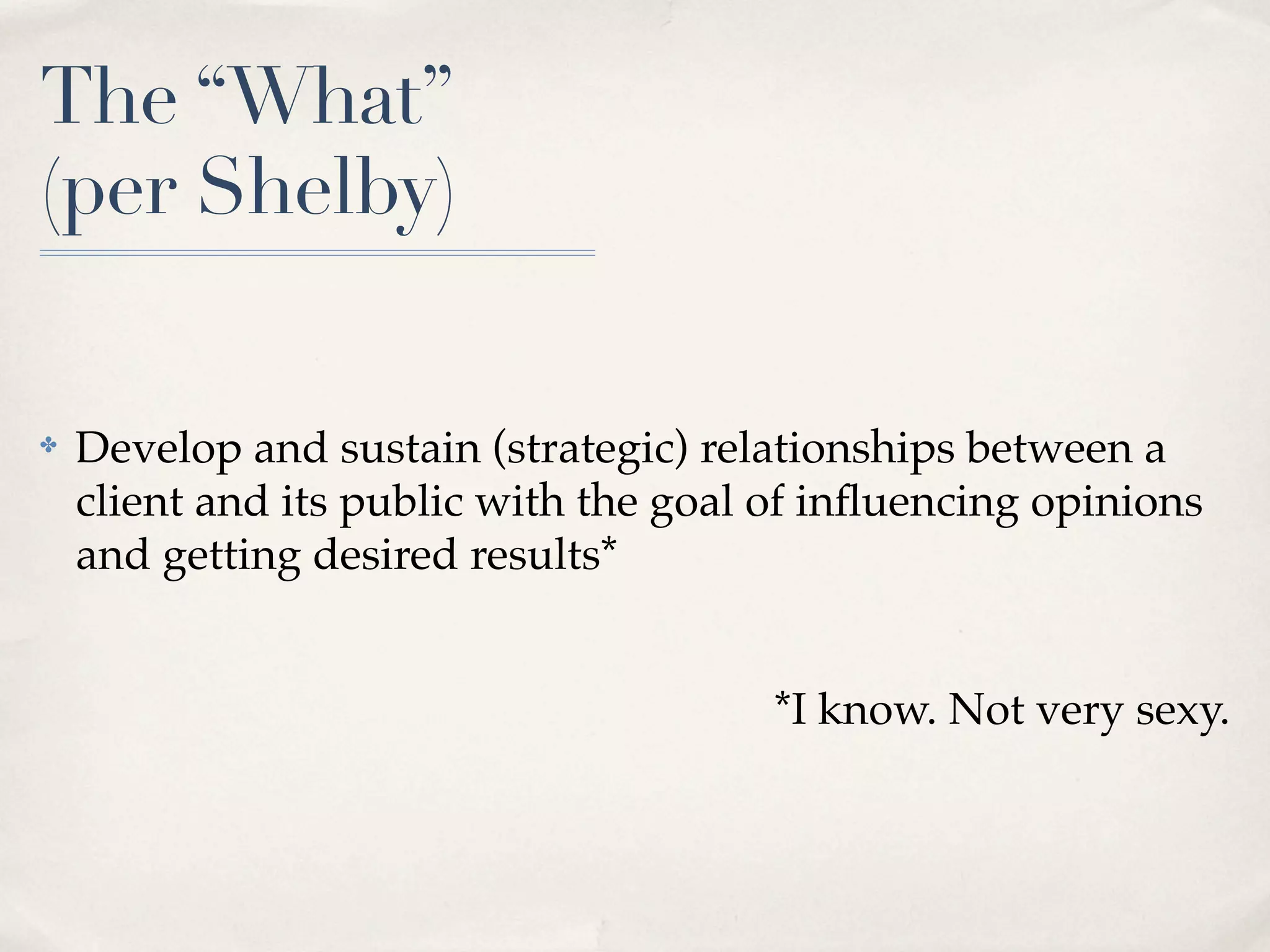 The “What”
(per Shelby)


✤   Develop and sustain (strategic) relationships between a
    client and its public with the goal of inﬂuencing opinions
    and getting desired results*


                                       *I know. Not very sexy.
 