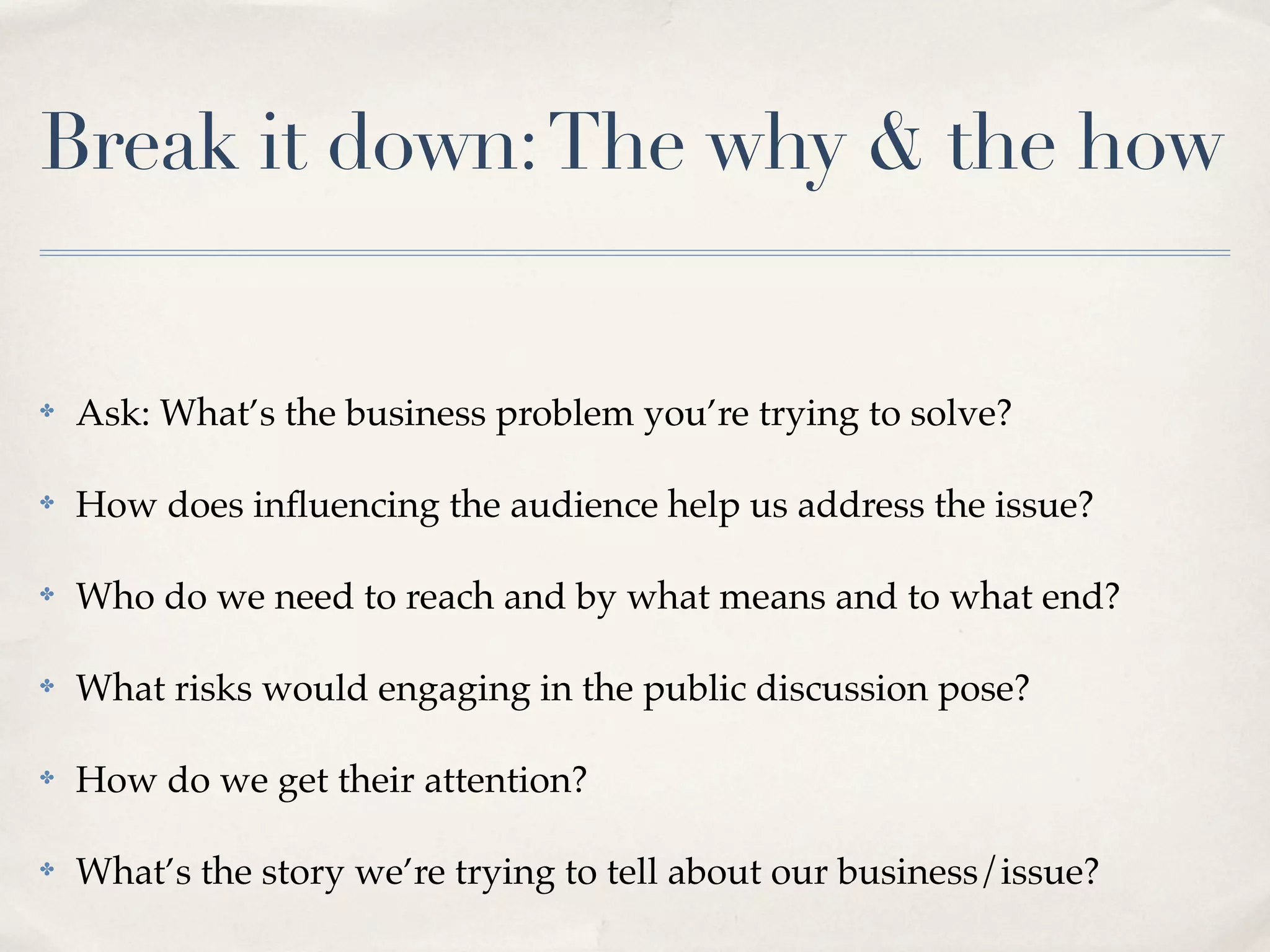 Break it down: The why & the how


✤   Ask: What’s the business problem you’re trying to solve?

✤   How does inﬂuencing the audience help us address the issue?

✤   Who do we need to reach and by what means and to what end?

✤   What risks would engaging in the public discussion pose?

✤   How do we get their attention?

✤   What’s the story we’re trying to tell about our business/issue?
 