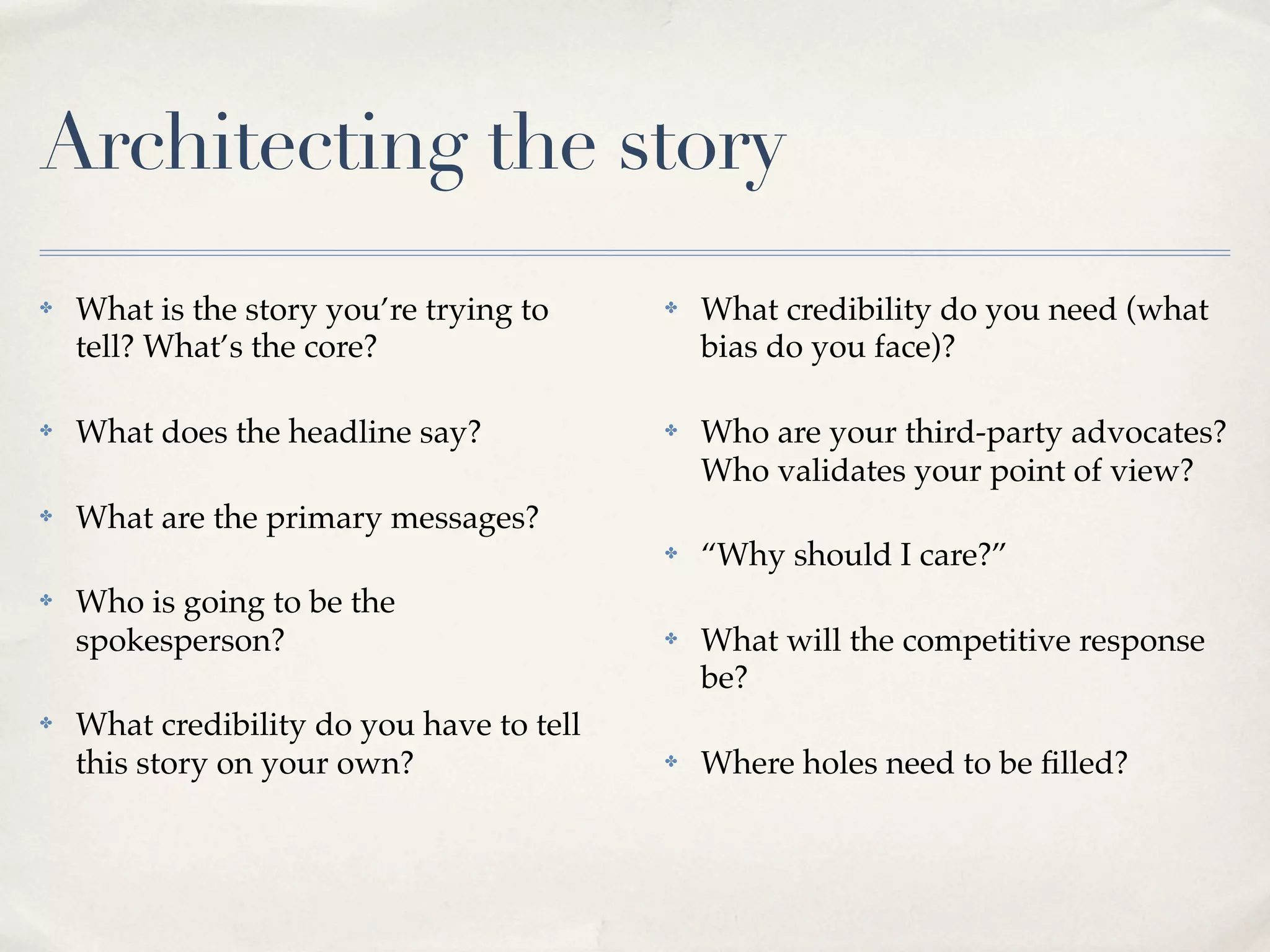 Architecting the story
✤   What is the story you’re trying to     ✤   What credibility do you need (what
    tell? What’s the core?                     bias do you face)?

✤   What does the headline say?            ✤   Who are your third-party advocates?
                                               Who validates your point of view?
✤   What are the primary messages?
                                           ✤   “Why should I care?”
✤   Who is going to be the
    spokesperson?                          ✤   What will the competitive response
                                               be?
✤   What credibility do you have to tell
    this story on your own?                ✤   Where holes need to be ﬁlled?
 