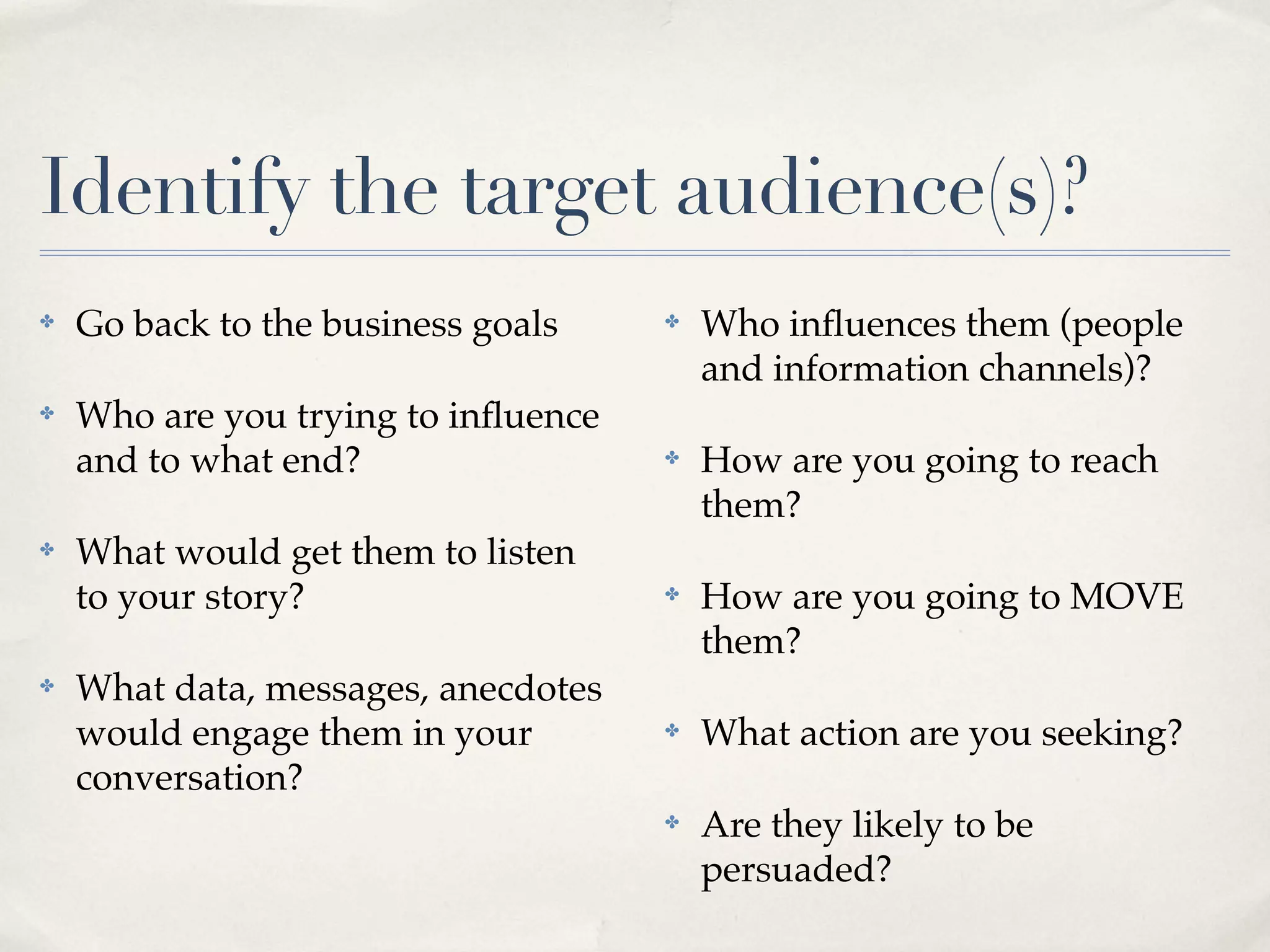 Identify the target audience(s)?
✤   Go back to the business goals    ✤   Who inﬂuences them (people
                                         and information channels)?
✤   Who are you trying to inﬂuence
    and to what end?                 ✤   How are you going to reach
                                         them?
✤   What would get them to listen
    to your story?                   ✤   How are you going to MOVE
                                         them?
✤   What data, messages, anecdotes
    would engage them in your        ✤   What action are you seeking?
    conversation?
                                     ✤   Are they likely to be
                                         persuaded?
 