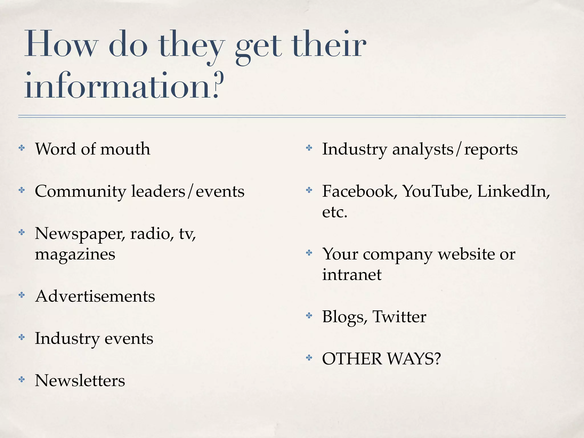 How do they get their
information?
✤   Word of mouth              ✤   Industry analysts/reports

✤   Community leaders/events   ✤   Facebook, YouTube, LinkedIn,
                                   etc.
✤   Newspaper, radio, tv,
    magazines                  ✤   Your company website or
                                   intranet
✤   Advertisements
                               ✤   Blogs, Twitter
✤   Industry events
                               ✤   OTHER WAYS?
✤   Newsletters
 