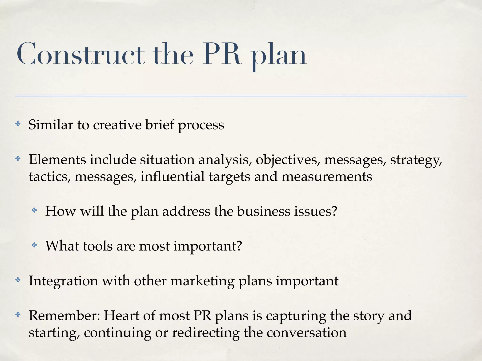 Construct the PR plan

✤   Similar to creative brief process

✤   Elements include situation analysis, objectives, messages, strategy,
    tactics, messages, inﬂuential targets and measurements

    ✤   How will the plan address the business issues?

    ✤   What tools are most important?

✤   Integration with other marketing plans important

✤   Remember: Heart of most PR plans is capturing the story and
    starting, continuing or redirecting the conversation
 
