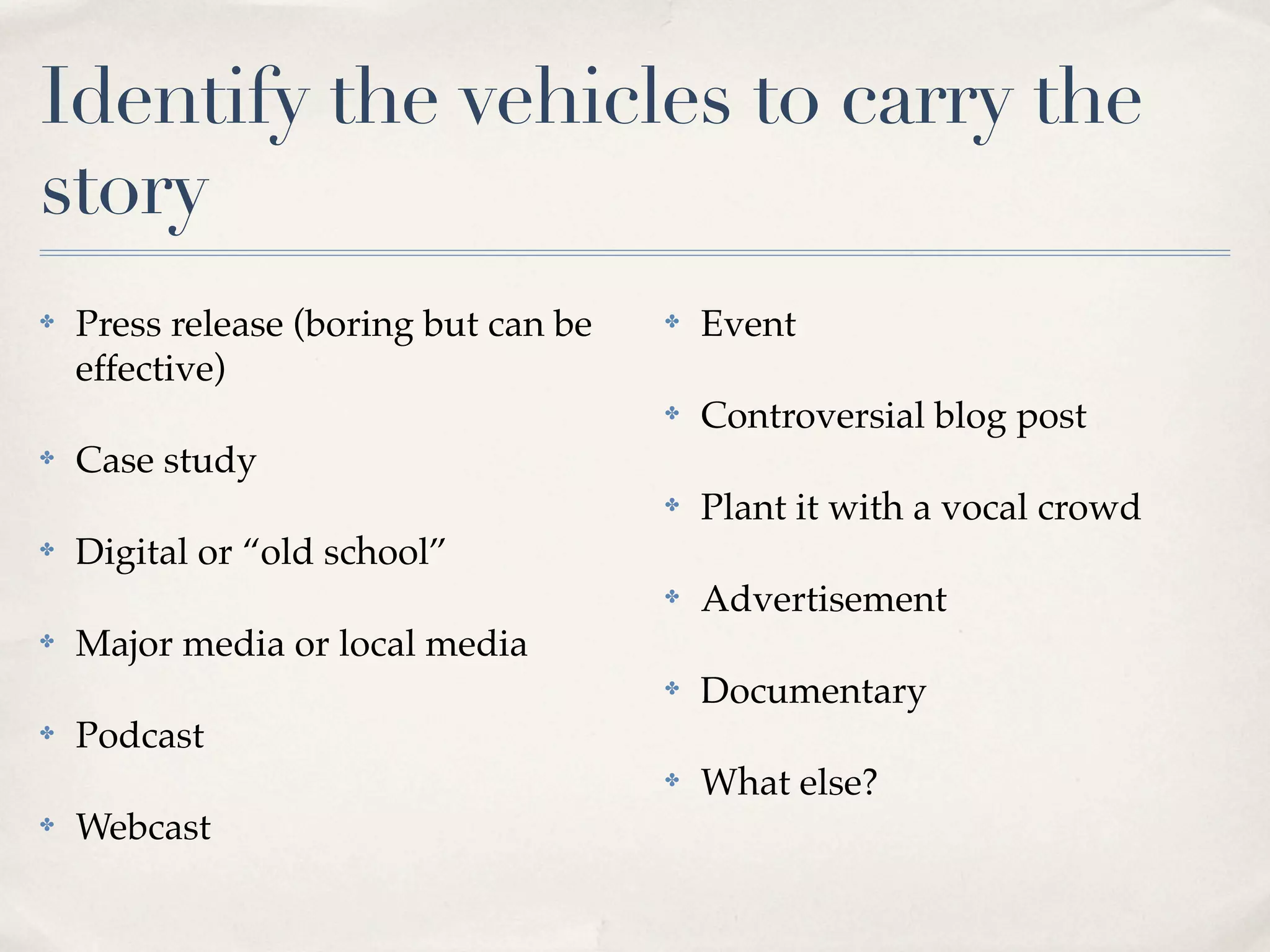 Identify the vehicles to carry the
story
✤   Press release (boring but can be   ✤   Event
    effective)
                                       ✤   Controversial blog post
✤   Case study
                                       ✤   Plant it with a vocal crowd
✤   Digital or “old school”
                                       ✤   Advertisement
✤   Major media or local media
                                       ✤   Documentary
✤   Podcast
                                       ✤   What else?
✤   Webcast
 