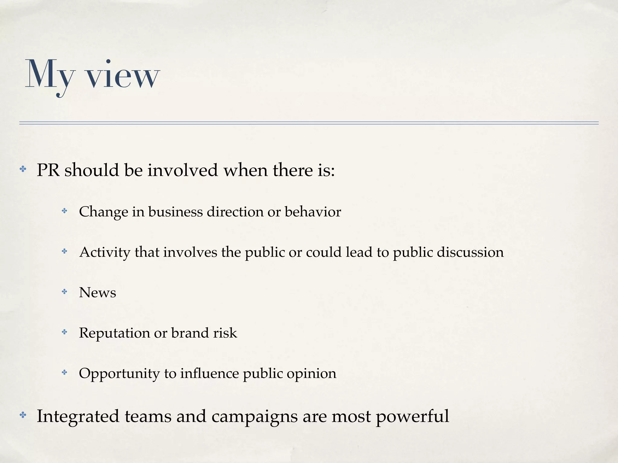 My view

✤   PR should be involved when there is:

      ✤   Change in business direction or behavior

      ✤   Activity that involves the public or could lead to public discussion

      ✤   News

      ✤   Reputation or brand risk

      ✤   Opportunity to inﬂuence public opinion

✤   Integrated teams and campaigns are most powerful
 