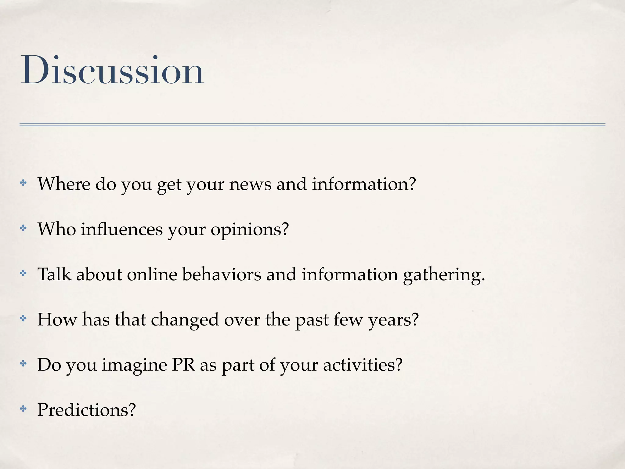 Discussion

✤   Where do you get your news and information?

✤   Who inﬂuences your opinions?

✤   Talk about online behaviors and information gathering.

✤   How has that changed over the past few years?

✤   Do you imagine PR as part of your activities?

✤   Predictions?
 