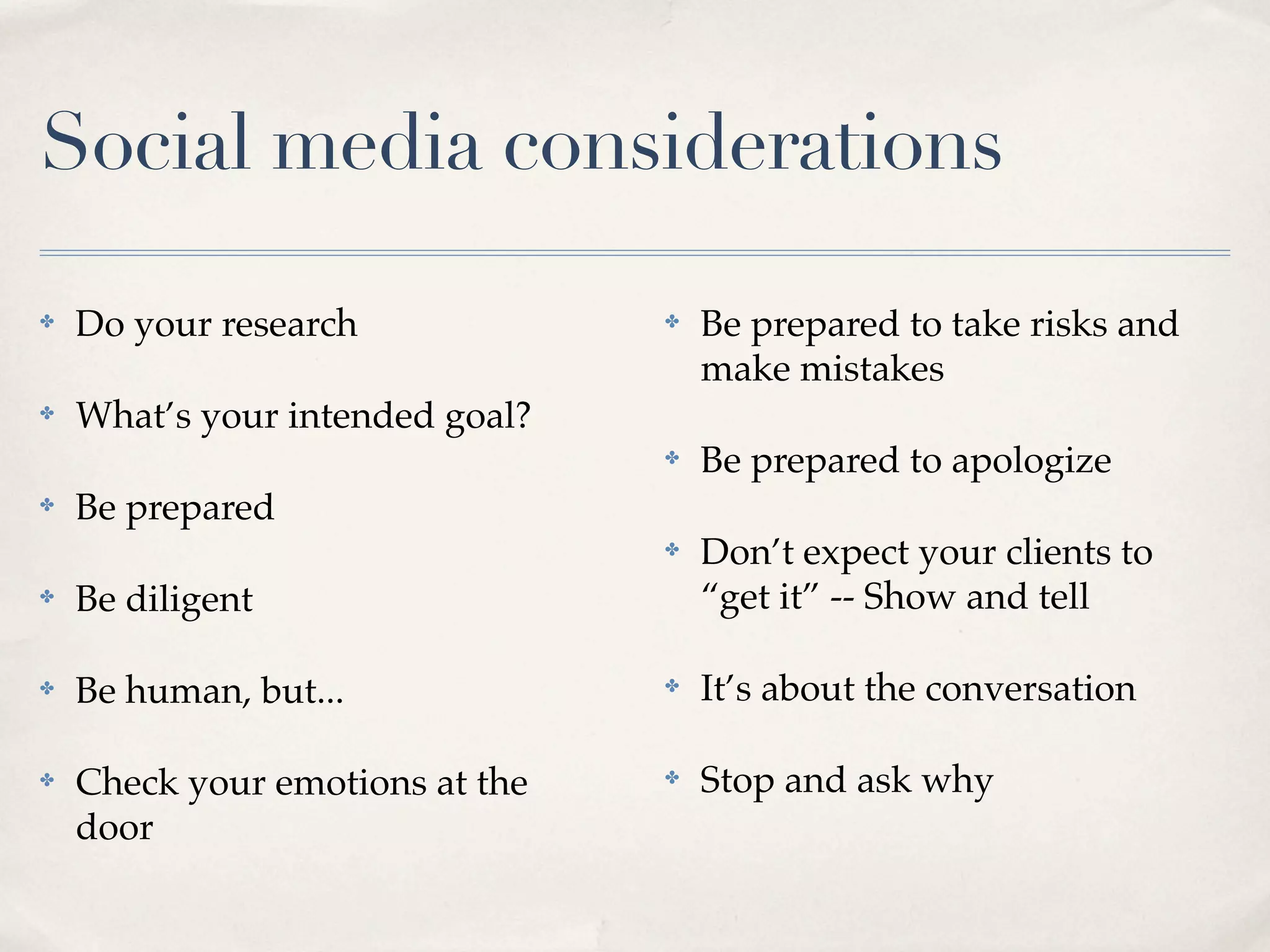 Social media considerations

✤   Do your research             ✤   Be prepared to take risks and
                                     make mistakes
✤   What’s your intended goal?
                                 ✤   Be prepared to apologize
✤   Be prepared
                                 ✤   Don’t expect your clients to
✤   Be diligent                      “get it” -- Show and tell

✤   Be human, but...             ✤   It’s about the conversation

✤   Check your emotions at the   ✤   Stop and ask why
    door
 