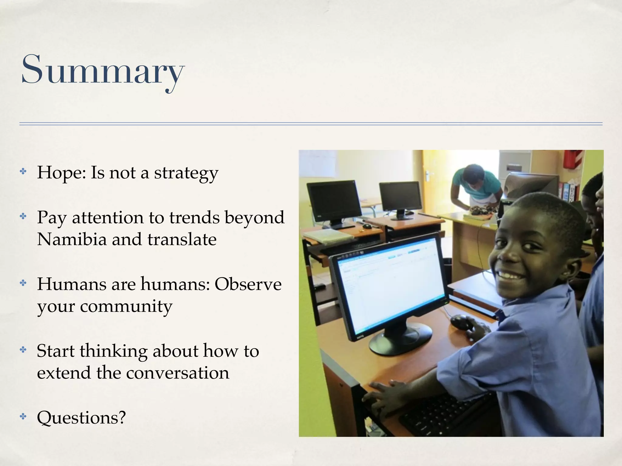 Summary

✤   Hope: Is not a strategy

✤   Pay attention to trends beyond
    Namibia and translate

✤   Humans are humans: Observe
    your community

✤   Start thinking about how to
    extend the conversation

✤   Questions?
 