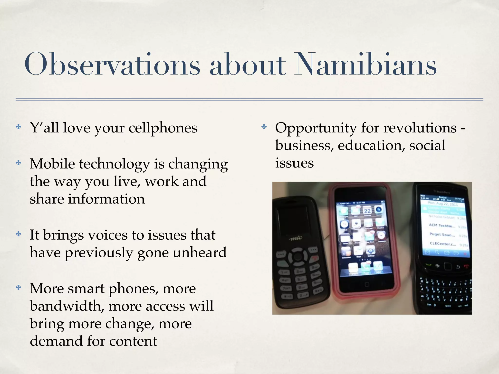 Observations about Namibians
✤   Y’all love your cellphones        ✤   Opportunity for revolutions -
                                          business, education, social
✤   Mobile technology is changing         issues
    the way you live, work and
    share information

✤   It brings voices to issues that
    have previously gone unheard

✤   More smart phones, more
    bandwidth, more access will
    bring more change, more
    demand for content
 