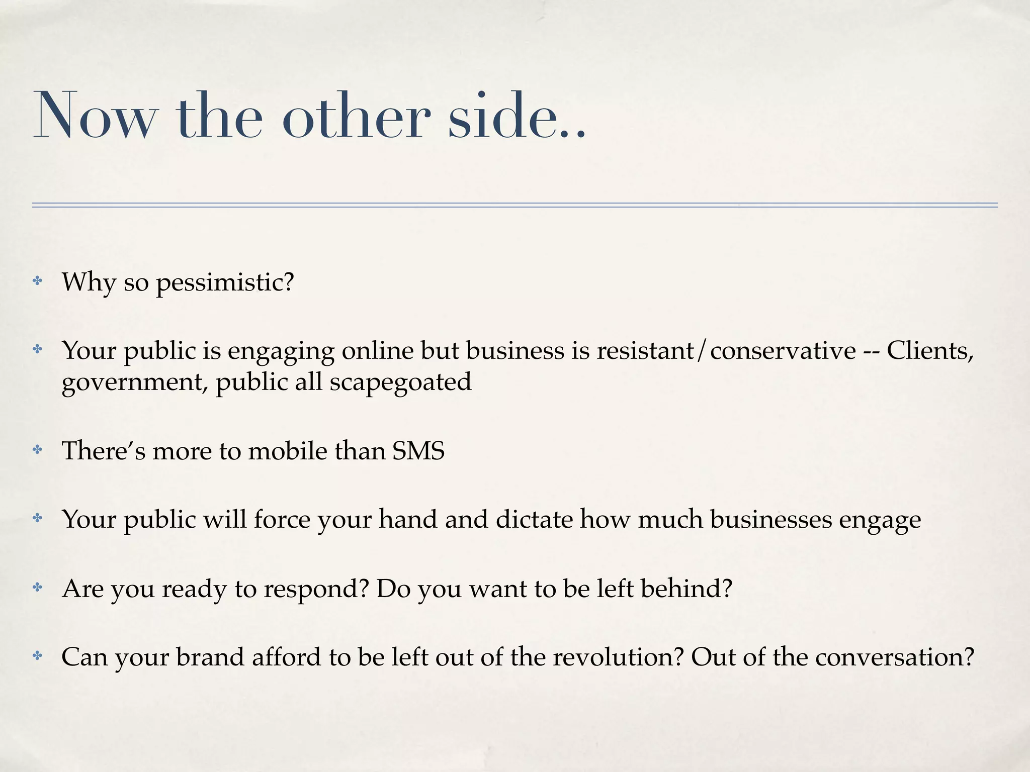 Now the other side..

✤   Why so pessimistic?

✤   Your public is engaging online but business is resistant/conservative -- Clients,
    government, public all scapegoated

✤   There’s more to mobile than SMS

✤   Your public will force your hand and dictate how much businesses engage

✤   Are you ready to respond? Do you want to be left behind?

✤   Can your brand afford to be left out of the revolution? Out of the conversation?
 